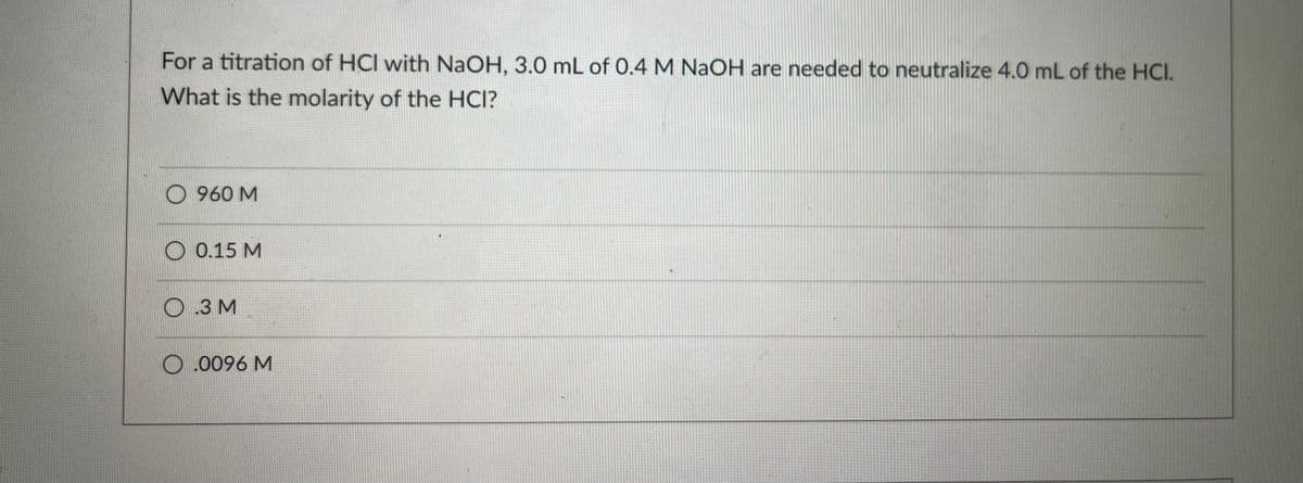 For a titration of HCl with NaOH, 3.0 mL of 0.4 M NaOH are needed to neutralize 4.0 mL of the HCI.
What is the molarity of the HCI?
O 960 M
O 0.15 M
O .3 M
O .0096 M
