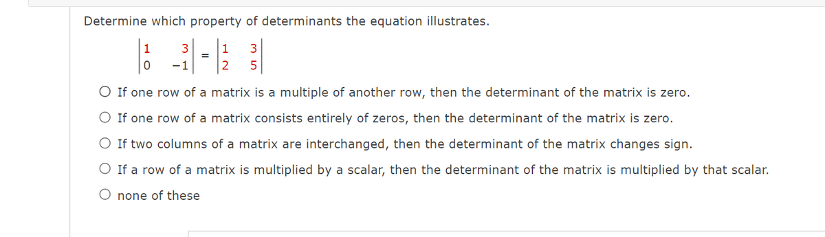 Determine which property of determinants the equation illustrates.
1
3
2
5
1
0
3
-1
=
O If one row of a
matrix is a multiple of another row, then the determinant of the matrix is zero.
matrix consists entirely of zeros, then the determinant of the matrix is zero.
O If one row of a
If two columns of a matrix are interchanged, then the determinant of the matrix changes sign.
O If a row of a matrix is multiplied by a scalar, then the determinant of the matrix is multiplied by that scalar.
O none of these