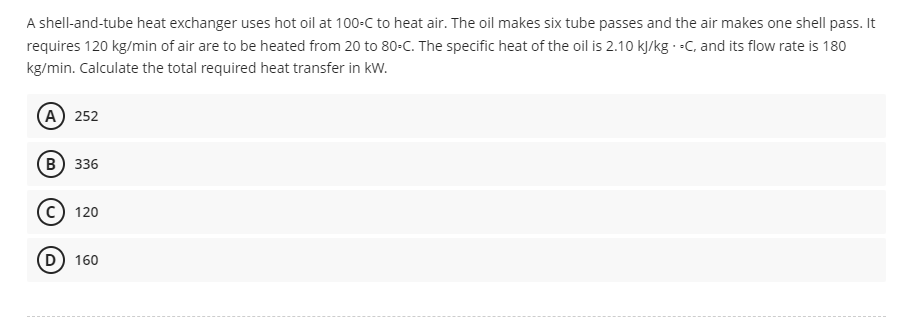 A shell-and-tube heat exchanger uses hot oil at 100-C to heat air. The oil makes six tube passes and the air makes one shell pass. It
requires 120 kg/min of air are to be heated from 20 to 80-C. The specific heat of the oil is 2.10 kJ/kg-C, and its flow rate is 180
kg/min. Calculate the total required heat transfer in kW.
A) 252
B) 336
120
D) 160