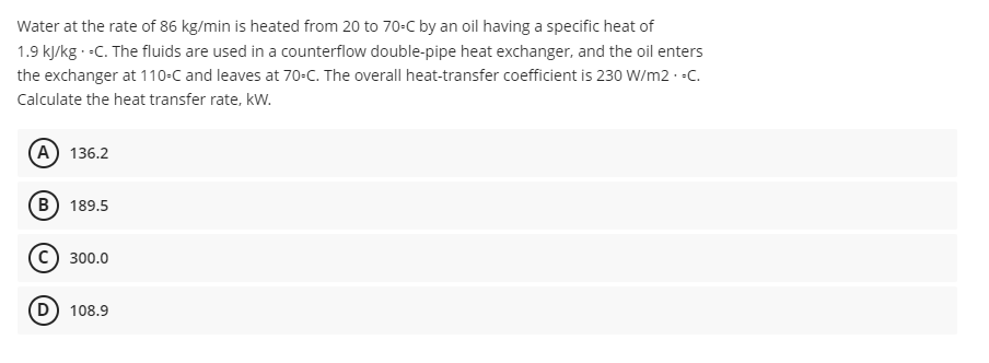 Water at the rate of 86 kg/min is heated from 20 to 70-C by an oil having a specific heat of
1.9 kJ/kg.-C. The fluids are used in a counterflow double-pipe heat exchanger, and the oil enters
the exchanger at 110-C and leaves at 70-C. The overall heat-transfer coefficient is 230 W/m2.-C.
Calculate the heat transfer rate, kW.
(A) 136.2
B) 189.5
300.0
(D) 108.9