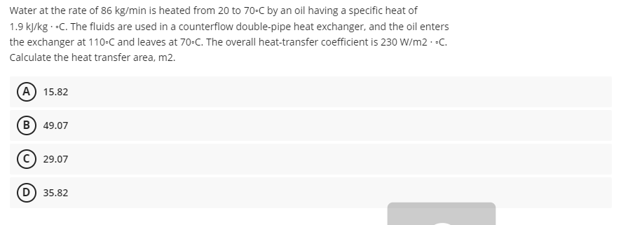 Water at the rate of 86 kg/min is heated from 20 to 70-C by an oil having a specific heat of
1.9 kJ/kg.-C. The fluids are used in a counterflow double-pipe heat exchanger, and the oil enters
the exchanger at 110-C and leaves at 70-C. The overall heat-transfer coefficient is 230 W/m2.-C.
Calculate the heat transfer area, m2.
(A) 15.82
(B) 49.07
(C) 29.07
(D) 35.82