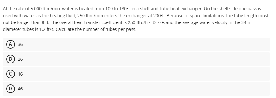 At the rate of 5,000 lbm/min, water is heated from 100 to 130-F in a shell-and-tube heat exchanger. On the shell side one pass is
used with water as the heating fluid, 250 lbm/min enters the exchanger at 200-F. Because of space limitations, the tube length must
not be longer than 8 ft. The overall heat-transfer coefficient is 250 Btu/h ft2 - F, and the average water velocity in the 34-in
diameter tubes is 1.2 ft/s. Calculate the number of tubes per pass.
(A) 36
(B) 26
C 16
D) 46