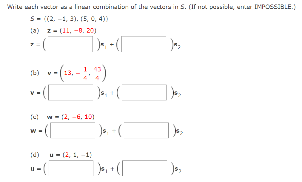 Write each vector as a linear combination of the vectors in S. (If not possible, enter IMPOSSIBLE.)
S = {(2,−1, 3), (5, 0,4)}
(a)
z = (11,-8, 20)
Z =
(b) v
V =
(c)
w = (
(d)
U=
43
1 = (13₁ - 1, 4/³)
4
w = (2, -6, 10)
) ₁₁ + ( [
1
u = (2, 1, -1)
+
) ³₁ + (
) $₁
+
2
2
$2