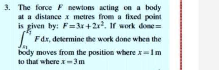 3. The force F newtons acting on a body
at a distance x metres from a fixed point
is given by: F= 3x+2x?. If work done =
| Fdx, determine the work done when the
body moves from the position where x=1m
to that where x=3m
