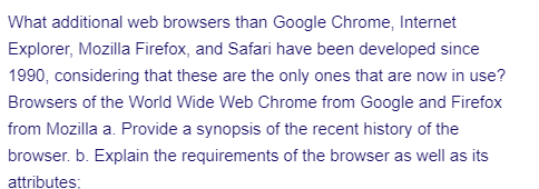 What additional web browsers than Google Chrome, Internet
Explorer, Mozilla Firefox, and Safari have been developed since
1990, considering that these are the only ones that are now in use?
Browsers of the World Wide Web Chrome from Google and Firefox
from Mozilla a. Provide a synopsis of the recent history of the
browser. b. Explain the requirements of the browser as well as its
attributes;