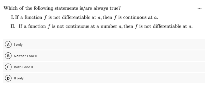 Which of the following statements is/are always true?
I. If a function f is not differentiable at a, then f is continuous at a.
II. If a function f is not continuous at a number a, then f is not differentiable at a.
I only
B Neither I nor |
Both I and II
Il only
