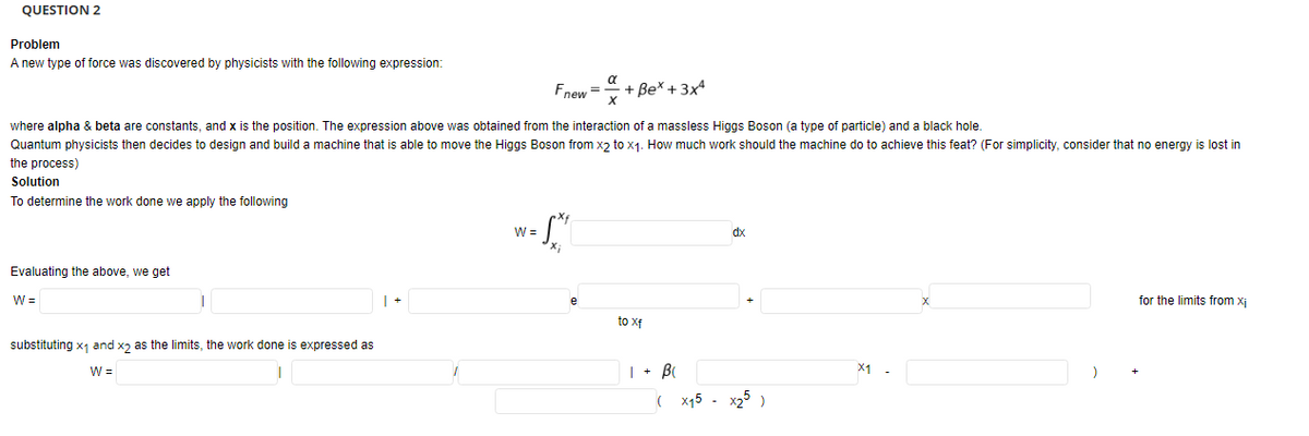 QUESTION 2
Problem
A new type of force was discovered by physicists with the following expression:
a
Fnew =
+ Bex + 3x4
where alpha & beta are constants, and x is the position. The expression above was obtained from the interaction of a massless Higgs Boson (a type of particle) and a black hole.
Quantum physicists then decides to design and build a machine that is able to move the Higgs Boson from xɔ to x1. How much work should the machine do to achieve this feat? (For simplicity, consider that no energy is lost in
the process)
Solution
To determine the work done we apply the following
W =
dx
Evaluating the above, we get
W =
for the limits from xj
to xf
substituting x1 and xɔ as the limits, the work done is expressed as
W =
| + B
( x15 - x25)
