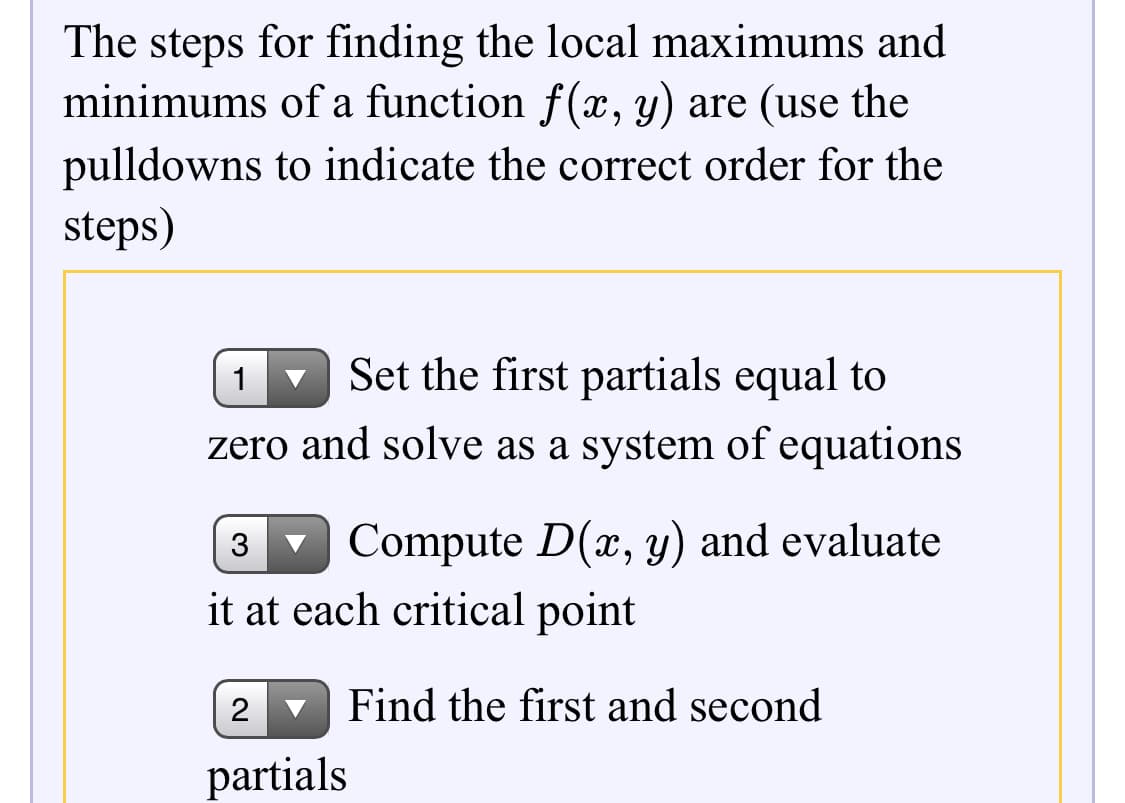 The steps for finding the local maximums and
minimums of a function f(x, y) are (use the
pulldowns to indicate the correct order for the
steps)
Set the first partials equal to
1
zero and solve as a system of equations
Compute D(x, y) and evaluate
3
it at each critical point
Find the first and second
partials
