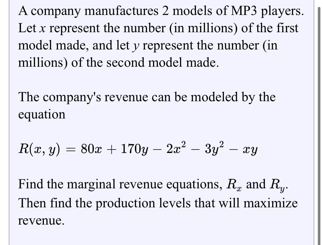 A company manufactures 2 models of MP3 players.
Let x represent the number (in millions) of the first
model made, and let y represent the number (in
millions) of the second model made.
The company's revenue can be modeled by the
equation
R(x, y) = 80x + 170y
2.x? – 3y? – xy
-
-
Find the marginal revenue equations, R and R.,.
Then find the production levels that will maximize
revenue.
