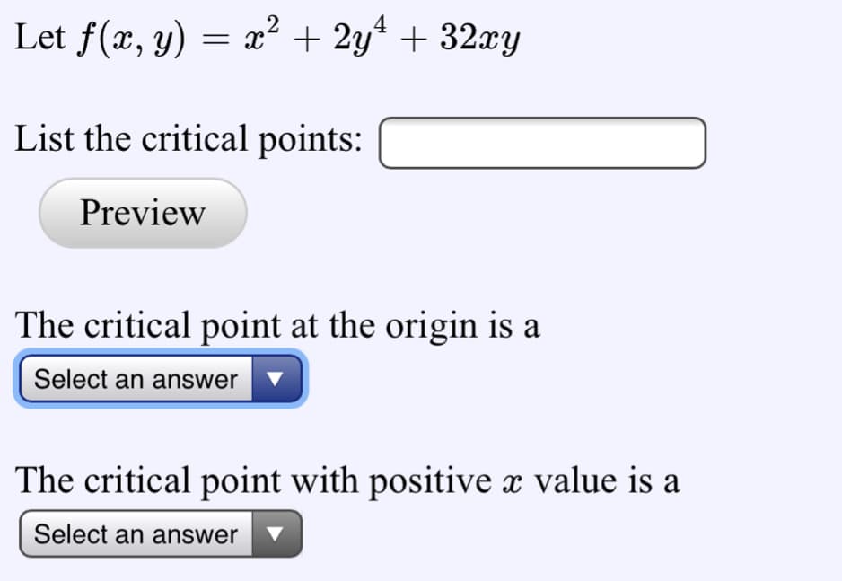 4
Let f(x, y) = x² + 2y* + 32xy
List the critical points:
Preview
The critical point at the origin is a
Select an answer v
The critical point with positive x value is a
Select an answer
