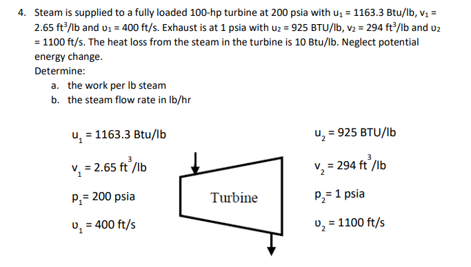 4. Steam is supplied to a fully loaded 100-hp turbine at 200 psia with u, = 1163.3 Btu/lb, vị =
2.65 ft/lb and v1 = 400 ft/s. Exhaust is at 1 psia with uz = 925 BTU/lb, v2 = 294 ft2/lb and u2
= 1100 ft/s. The heat loss from the steam in the turbine is 10 Btu/lb. Neglect potential
energy change.
Determine:
a. the work per Ib steam
b. the steam flow rate in Ib/hr
u = 1163.3 Btu/Ib
u, = 925 BTU/lb
v, = 2.65 ft /lb
v, = 294 ft /lb
V2
p,= 200 psia
Turbine
P2= 1 psia
v, = 400 ft/s
v, = 1100 ft/s
