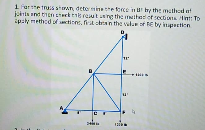 1. For the truss shown, determine the force in BF by the method of
joints and then check this result using the method of sections. Hint: To
apply method of sections, first obtain the value of BE by inspection.
12
B
1200 Ib
12
A
C
F A
2400 Ib
1200 Ib
