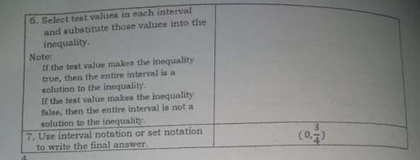 6. Select test values in each interval
and substitute those values into the
inequality.
Note:
If the test value makes the inequality
true, then the entire interval is a
solution to the inequality.
If the test value makes the inequality
false, then the entire interval in not a
solution to the inequality.
7. Use interval notation or set notation
to write the final answer.
