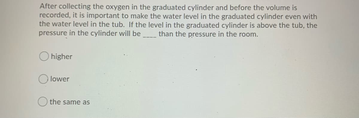 After collecting the oxygen in the graduated cylinder and before the volume is
recorded, it is important to make the water level in the graduated cylinder even with
the water level in the tub. If the level in the graduated cylinder is above the tub, the
pressure in the cylinder will be than the pressure in the room.
higher
lower
O the same as
