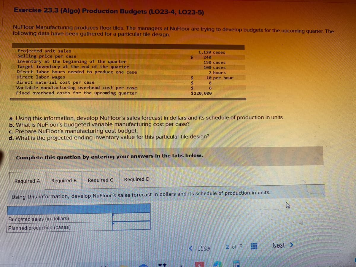 Exercise 23.3 (Algo) Production Budgets (LO23-4, LO23-5)
NuFloor Manufacturing produces floor tiles. The managers at NuFloor are trying to develop budgets for the upcoming quarter. The
following data have been gathered for a particular tile design.
Projected unit sales
Selling price per case
Inventory at the beginning of the quarter
Target inventory at the end of the quarter
Direct labor hours needed to produce one case
Direct labor wages
Direct material cost per case
Variable manufacturing overhead cost per case
Fixed overhead costs for the upcoming quarter
1,120 cases
240
150 cases
100 cases
2 hours
10 per hour
2$
2$
$220,000
8
a. Using this information, develop NuFloor's sales forecast in dollars and its schedule of production in units.
b. What is NuFloor's budgeted variable manufacturing cost per case?
c. Prepare NuFloor's manufacturing cost budget.
d. What is the projected ending inventory value for this particular tile design?
Complete this question by entering your answers in the tabs below.
Required A
Required B
Required C
Required D
Using this information, develop NuFloor's sales forecast in dollars and its schedule of production in units.
Budgeted sales (in dollars)
Planned production (cases)
2 of 3
Next >
Prev
