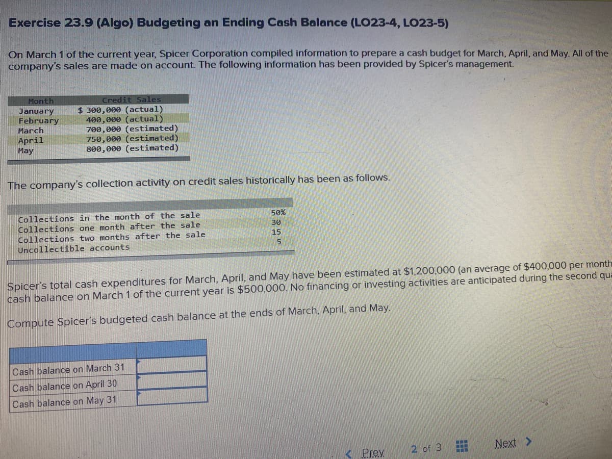 Exercise 23.9 (Algo) Budgeting an Ending Cash Balance (LO23-4, LO23-5)
On March 1 of the current year, Spicer Corporation compiled information to prepare a cash budget for March, April, and May. All of the
company's sales are made on account The following information has been provided by Spicer's management.
Month
Credit Sales
$ 300,000 (actual)
400,000 (actual)
700,000 (estimated)
750,000 (estimated)
800,000 (estimated)
January
February
March
April
May
The company's collection activity on credit sales historically has been as follows.
Collections in the month of the sale
Collections one month after the sale
Collections two months after the sale
Uncollectible accounts
50%
30
15
Spicer's total cash expenditures for March, April, and May have been estimated at $1,200,000 (an average of $400,000 per month
cash balance on March 1 of the current year is $500,000. No financing or investing activities are anticipated during the second qua
Compute Spicer's budgeted cash balance at the ends of March, April, and May.
Cash balance on March 31
Cash balance on April 30
Cash balance on May 31
2 of 3
Next >
< Prev
