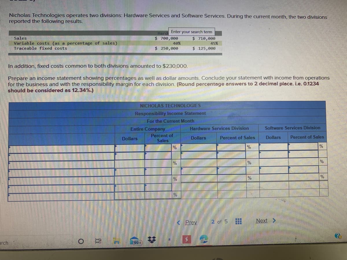 Nicholas Technologies operates two divisions: Hardware Services and Software Services. During the current month, the two divisions
reported the following results.
Hard Enter your search term
$ 710,000
45%
$ 700,000
40%
$ 250,000
Sales
Variable costs (as a percentage of sales)
Traceable fixed costs
$ 125,000
In addition, fixed costs common to both divisions amounted to $230,000.
Prepare an income statement showing percentages as well as dollar amounts. Conclude your statement with income from operations
for the business and with the responsibility margin for each division. (Round percentage answers to 2 decimal place. i.e. 0.1234
should be considered as 12.34%.)
NICHOLAS TECHNOLOGIES
Responsibility Income Statement
For the Current Month
Entire Company
Hardware Services Division
Software Services Division
Percent of
Sales
Dollars
Dollars
Percent of Sales
Dollars
Percent of Sales
%
%
%
%
%
%
%
%
< Prev.
2 of 5
Next >
arch
99+
%2:
