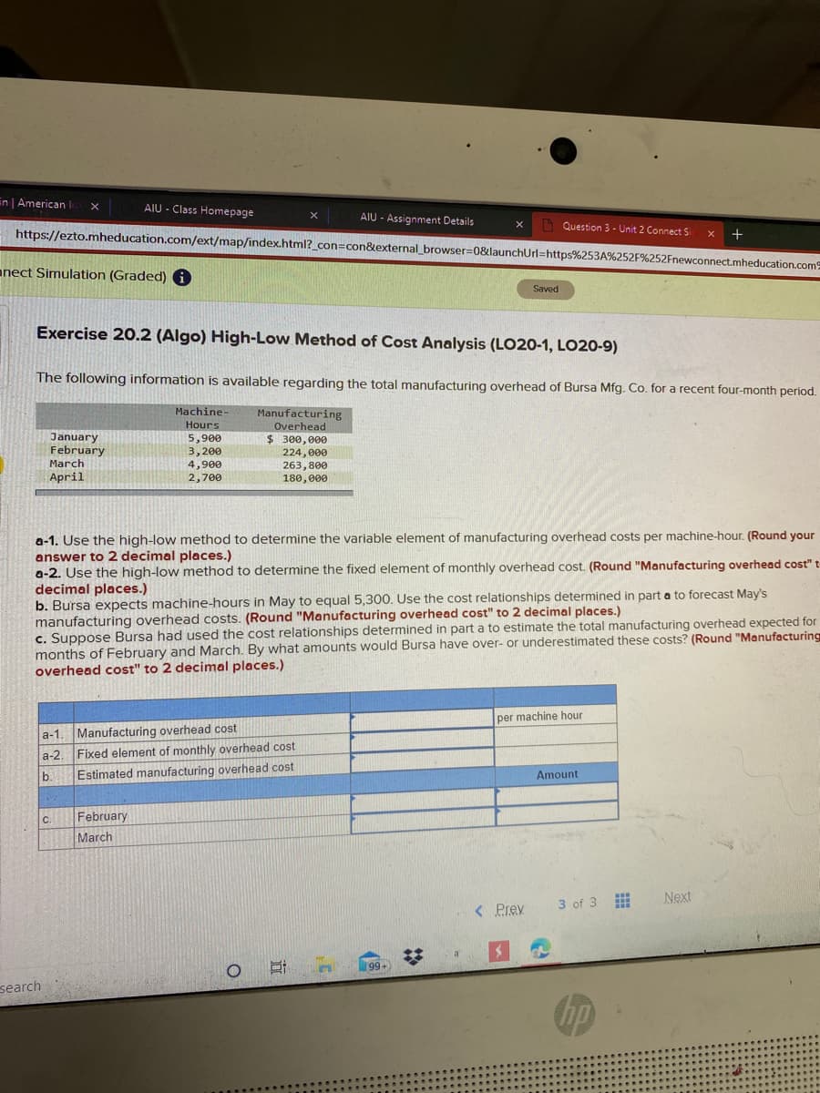 in | American
AIU - Class Homepage
AIU - Assignment Details
https://ezto.mheducation.com/ext/map/index.html?_con=con&external_browser=0&launchUrl=https%253A%252F%252Fnewconnect.mheducation.com
A Question 3 - Unit 2 Connect Si
+
anect Simulation (Graded)
Saved
Exercise 20.2 (Algo) High-Low Method of Cost Analysis (LO20-1, LO20-9)
The following information is available regarding the total manufacturing overhead of Bursa Mfg. Co. for a recent four-month period.
Machine
Manufacturing
Hours
Overhead
January
February
March
April
$ 300, 000
5,900
3,200
4,900
2,700
224,000
263,800
180, 000
a-1. Use the high-low method to determine the variable element of manufacturing overhead costs per machine-hour. (Round your
answer to 2 decimal places.)
a-2. Use the high-low method to determine the fixed element of monthly overhead cost. (Round "Manufacturing overhead cost" t
decimal places.)
b. Bursa expects machine-hours in May to equal 5,300. Use the cost relationships determined in parta to forecast May's
manufacturing overhead costs. (Round "Manufacturing overhead cost" to 2 decimal places.)
c. Suppose Bursa had used the cost relationships determined in part a to estimate the total manufacturing overhead expected for
months of February and March. By what amounts would Bursa have over- or underestimated these costs? (Round "Manufacturing
overhead cost" to 2 decimal places.)
per machine hour
a-1. Manufacturing overhead cost
a-2. Fixed element of monthly overhead cost
Estimated manufacturing overhead cost
b.
Amount
C.
February
March
Next
< Prev
3 of 3
99+
search
%2:
(8
