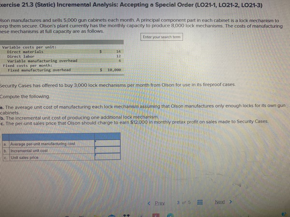 xercise 21.3 (Static) Incremental Analysis: Accepting a Special Order (LO21-1, LO21-2, LO21-3)
Ison manufactures and sells 5,000 gun cabinets each month. A principal component part in each cabinet is a lock mechanism to
eep them secure. Olson's plant currently has the monthly capacity to produce 8,000 lock mechanisms. The costs of manufacturing
nese mechanisms at full capacity are as follows.
Enter your search term
Variable costs per unit:
Direct materials
14
Direct labor
12
Variable manufacturing overhead
Fixed costs per month:
Fixed manufacturing overhead
4
$4
10,000
Security Cases has offered to buy 3,000 lock mechanisms per month from Olson for use in its fireproof cases.
Compute the following.
a. The average unit cost of manufacturing each lock mechanism assuming that Olson manufactures only enough locks for its own gun
cabinets.
b. The incremental unit cost of producing one additional lock mechanism.
c. The per-unit sales price that Olson should charge to earn $12,000 in monthly pretax profit on sales made to Security Cases.
a. Average per-unit manufacturing cost
b
Incremental unit cost
c. Unit sales price
< Prev
3 of 5
Next >
