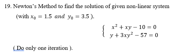 19. Newton's Method to find the solution of given non-linear system
(with xo = 1.5 and yo = 3.5).
{
х2 + ху — 10 — 0
y + 3ху? — 57 %3D 0
( Do only one iteration ).
