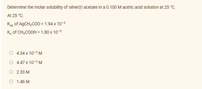 Determine the molar solubility of silver(1) acetate in a 0.100 M acetic acid solution at 25 °C.
At 25 °C:
Ksp of AgCH₂COO = 1.94 x 10-³
K₂ of CH3COOH = 1.80 x 10-5
O 4.34 x 10-² M
4.47 x 10-² M
2.33 M
1.46 M