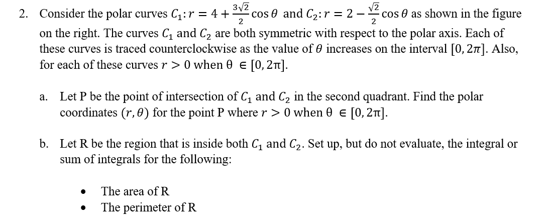 2
2
3√2
2. Consider the polar curves C₁ : r = 4 + · cos 0 and C₂:r = 2 − cos as shown in the figure
on the right. The curves C₁ and C₂ are both symmetric with respect to the polar axis. Each of
these curves is traced counterclockwise as the value of increases on the interval [0, 27]. Also,
for each of these curves r > 0 when 0 € [0, 2π].
a. Let P be the point of intersection of C₁ and C₂ in the second quadrant. Find the polar
coordinates (r, 0) for the point P where r> 0 when 0 = [0, 2π].
b. Let R be the region that is inside both C₁ and C₂. Set up, but do not evaluate, the integral or
sum of integrals for the following:
The area of R
●
The perimeter of R