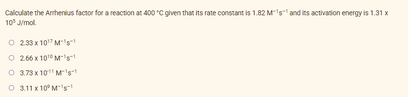 Calculate the Arrhenius factor for a reaction at 400 °C given that its rate constant is 1.82 M-¹s¹ and its activation energy is 1.31 x
105 J/mol.
O 2.33 x 10¹7 M-¹s-1
O 2.66 x 10¹0 M-¹S-1
O 3.73 x 1011 M-¹s-1
O 3.11 x 10⁹ M-¹s-1