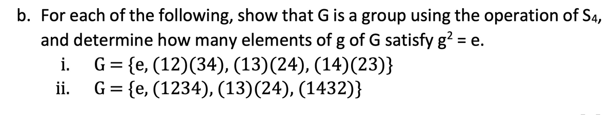 b. For each of the following, show that G is a group using the operation of S4,
and determine how many elements of g of G satisfy g² = e.
i.
G = {e, (12)(34), (13)(24), (14)(23)}
ii.
G = {e, (1234), (13)(24), (1432)}