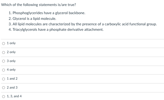 Which of the following statements is/are true?
1. Phosphoglycerides have a glycerol backbone.
2. Glycerol is a lipid molecule.
3. All lipid molecules are characterized by the presence of a carboxylic acid functional group.
4. Triacylglycerols have a phosphate derivative attachment.
O 1 only
O 2 only
3 only
4 only
1 and 2
O 2 and 3
O 1, 3, and 4
