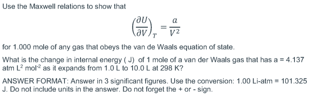 Use the Maxwell relations to show that
a
||
V2
for 1.000 mole of any gas that obeys the van de Waals equation of state.
What is the change in internal energy ( J) of 1 mole of a van der Waals gas that has a = 4.137
atm L? mol2 as it expands from 1.0 L to 10.0 L at 298 K?
ANSWER FORMAT: Answer in 3 significant figures. Use the conversion: 1.00 Li-atm = 101.325
J. Do not include units in the answer. Do not forget the + or - sign.
