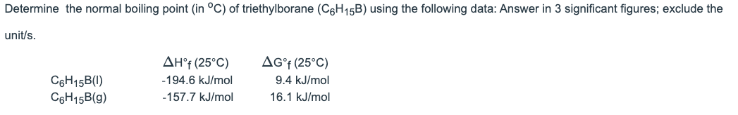 Determine the normal boiling point (in °C) of triethylborane (C6H15B) using the following data: Answer in 3 significant figures; exclude the
unit/s.
AH°† (25°C)
AG°f (25°C)
C6H15B(1)
C6H15B(g)
-194.6 kJ/mol
9.4 kJ/mol
-157.7 kJ/mol
16.1 kJ/mol
