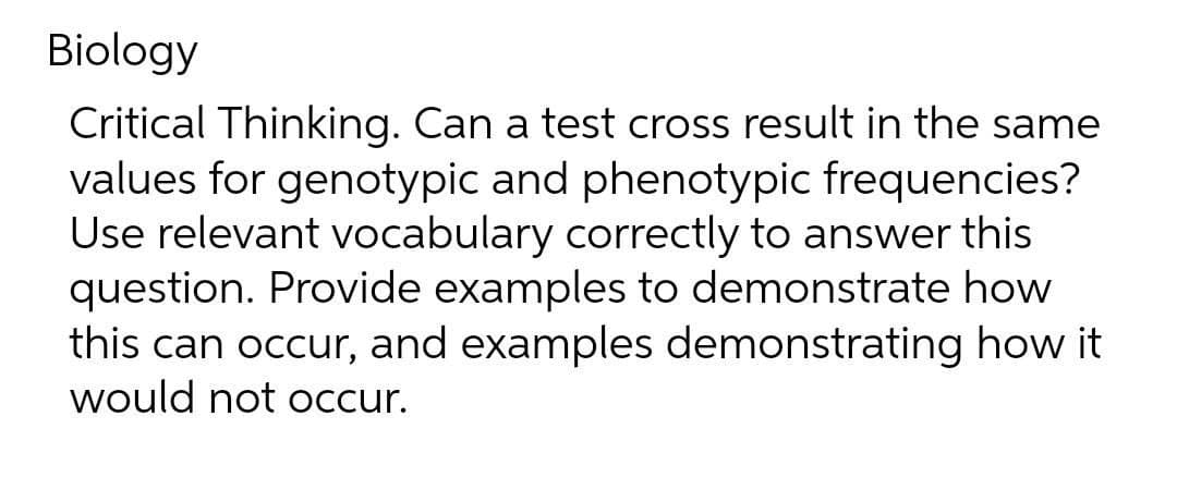 Biology
Critical Thinking. Can a test cross result in the same
values for genotypic and phenotypic frequencies?
Use relevant vocabulary correctly to answer this
question. Provide examples to demonstrate how
this can occur, and examples demonstrating how it
would not Occur.
