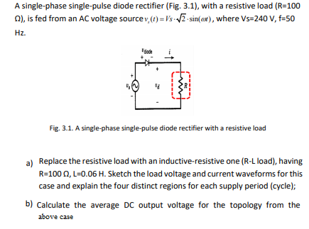 A single-phase single-pulse diode rectifier (Fig. 3.1), with a resistive load (R=100
n), is fed from an AC voltage sourcev,() = Vs VE sin(ax), where Vs=240 V, f=50
Hz.
Fig. 3.1. A single-phase single-pulse diode rectifier with a resistive load
a) Replace the resistive load with an inductive-resistive one (R-L load), having
R=100 0, L=0.06 H. Sketch the load voltage and current waveforms for this
case and explain the four distinct regions for each supply period (cycle);
b) Calculate the average DC output voltage for the topology from the
above case
