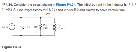 *P4.34. Consider the circuit shown in Figure P4.34. The initial current in the inductor is i L (0-
)= -0.2 A. Find expressions for i L (t) and v() for t20 and sketch to scale versus time.
R=
2 kl
L=
0.3 A
10 mH
Figure P4.34
