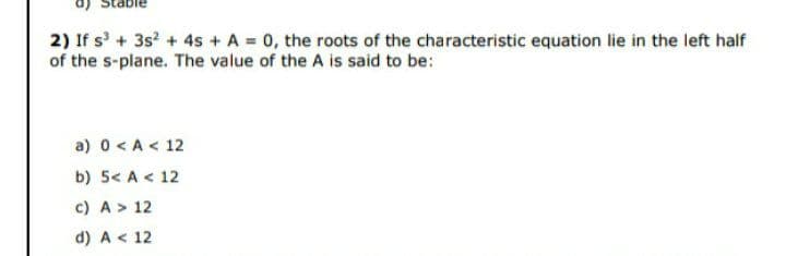 2) If s + 3s? + 4s + A 0, the roots of the characteristic equation lie in the left half
of the s-plane. The value of the A is said to be:
a) 0 <A < 12
b) 5< A < 12
c) A > 12
d) A < 12
