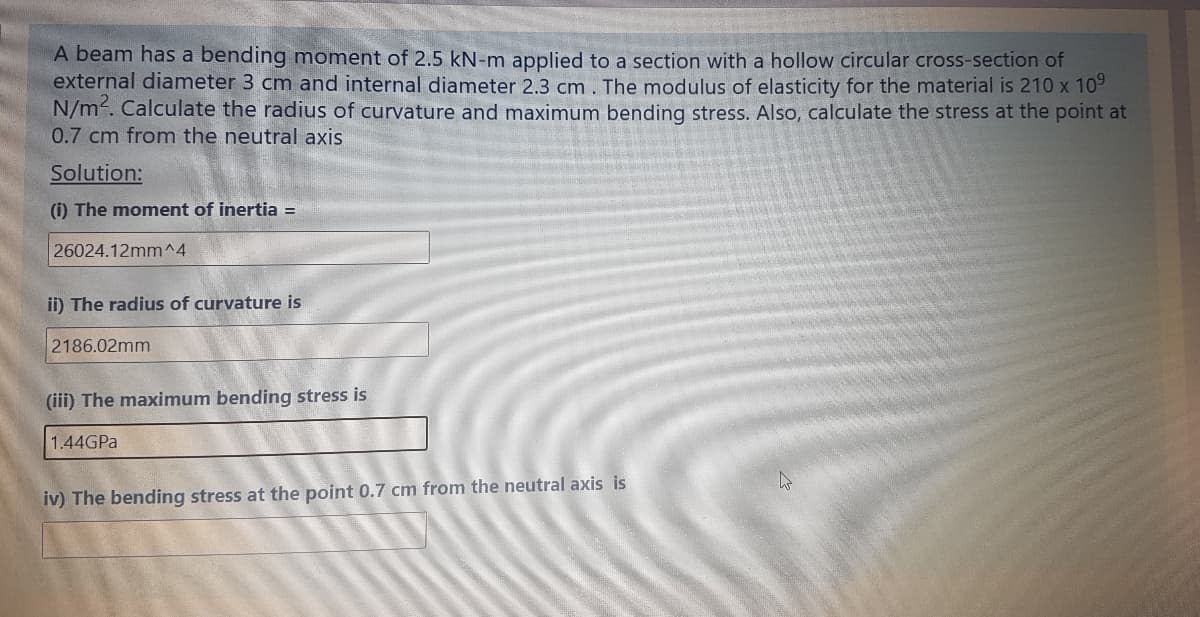 A beam has a bending moment of 2.5 kN-m applied to a section with a hollow circular cross-section of
external diameter 3 cm and internal diameter 2.3 cm. The modulus of elasticity for the material is 210 x 109
N/m. Calculate the radius of curvature and maximum bending stress. Also, calculate the stress at the point at
0.7 cm from the neutral axis
Solution:
(i) The moment of inertia =
26024.12mm^4
ii) The radius of curvature is
2186.02mm
(iii) The maximum bending stress is
1.44GPA
iv) The bending stress at the point 0.7 cm from the neutral axis is
