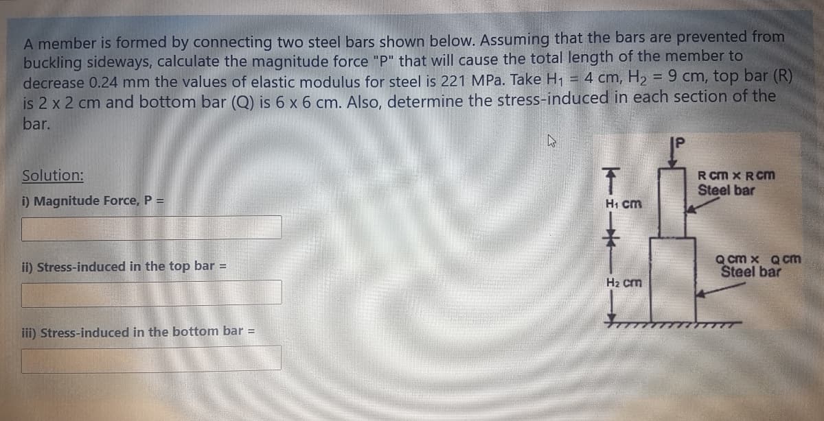 A member is formed by connecting two steel bars shown below. Assuming that the bars are prevented from
buckling sideways, calculate the magnitude force "P" that will cause the total length of the member to
decrease 0.24 mm the values of elastic modulus for steel is 221 MPa. Take H1 = 4 cm, H2
is 2 x 2 cm and bottom bar (Q) is 6 x 6 cm. Also, determine the stress-induced in each section of the
bar.
= 9 cm, top bar (R)
IP
Solution:
R cm x RCm
Steel bar
i) Magnitude Force, P =
H1 cm
ii) Stress-induced in the top bar =
Q cm x Q cm
Steel bar
H2 cm
iii) Stress-induced in the bottom bar =
