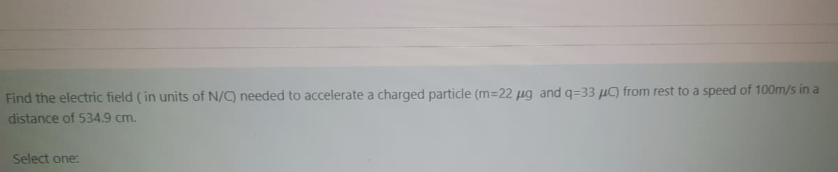 Find the electric field (in units of N/C) needed to accelerate a charged particle (m=22 ug and q=33 µC) from rest to a speed of 100m/s in a
distance of 534.9 cm.
Select one:
