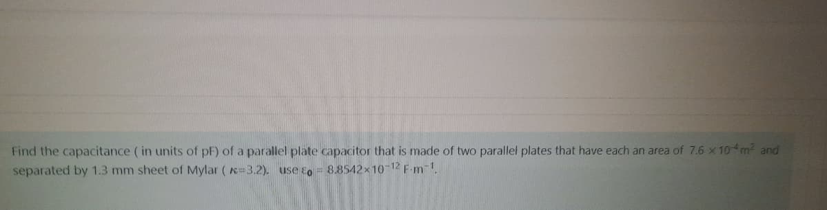 Find the capacitance ( in units of pF) of a parallel plate capacitor that is made of two parallel plates that have each an area of 7.6 x 10 m2 and
separated by 1.3 mm sheet of Mylar ( K 3.2). use so = 8.8542x10-12 F-m-1.
