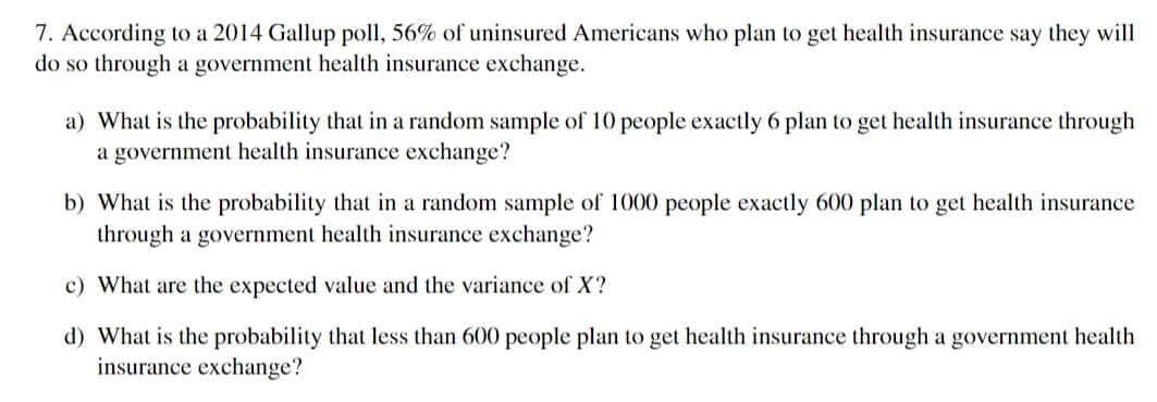 7. According to a 2014 Gallup poll, 56% of uninsured Americans who plan to get health insurance say they will
do so through a government health insurance exchange.
a) What is the probability that in a random sample of 10 people exactly 6 plan to get health insurance through
a government health insurance exchange?
b) What is the probability that in a random sample of 1000 people exactly 600 plan to get health insurance
through a government health insurance exchange?
c) What are the expected value and the variance of X?
d) What is the probability that less than 600 people plan to get health insurance through a government health
insurance exchange?
