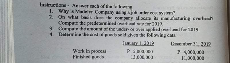 Instructions - Answer each of the following
1. Why is Madelyn Company using a job order cost system?
2. On what basis does the company allocate its manufacturing overhead?
Compute the predetermined overhead rate for 2019.
3. Compute the amount of the under- or over applied overhead for 2019.
4. Determine the cost of goods sold given the following data
January 1, 2019
P 5,000,000
13,000,000
December 31, 2019
Work in process
Finished goods
P 4,000,000
11,000,000
