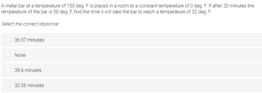 A metal bar at a temperature of 100 deg. F is placed in a room at a constant temperature of 0 deg. F. If after 20 minutes the
temperature of the bar is 50 deg. F, find the time it will take the bar to reach a temperature of 32 deg. F.
Select the correct response:
36.37 minutes
None
39.6 minutes
32.56 minutes
