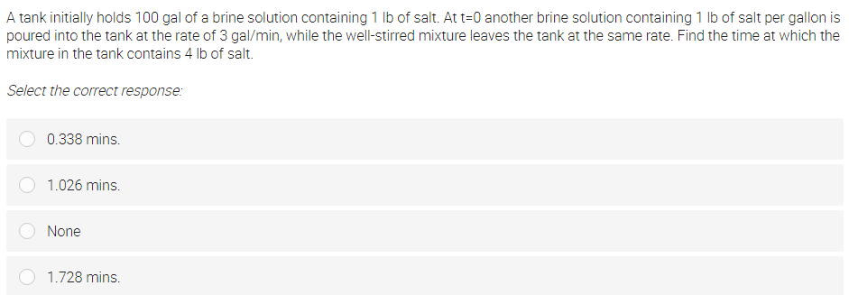 A tank initially holds 100 gal of a brine solution containing 1 lb of salt. At t=0 another brine solution containing 1 Ib of salt per gallon is
poured into the tank at the rate of 3 gal/min, while the well-stirred mixture leaves the tank at the same rate. Find the time at which the
mixture in the tank contains 4 Ib of salt.
Select the correct response:
0.338 mins.
1.026 mins.
None
1.728 mins.
