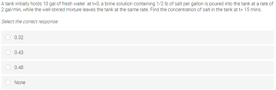 A tank initially holds 10 gal of fresh water. at t=0, a brine solution containing 1/2 lb of salt per gallon is poured into the tank at a rate of
2 gal/min, while the well-stirred mixture leaves the tank at the same rate. Find the concentration of salt in the tank at t= 15 mins.
Select the correct response:
0.32
0.43
0.48
None
