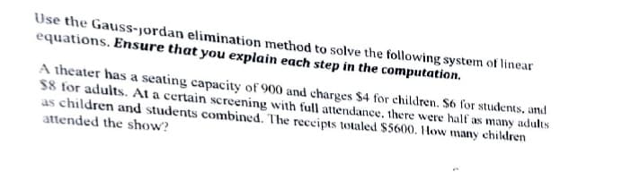 Use the Gauss-jordan elimination method to solve the following system of linear
equations. Ensure that you explain each step in the computation.
A theater has a seating capacity of 900 and charges $4 for children. $6 for students, and
$8 for adults. At a certain screening with full attendance. there were half as many adults
as children and students combined. The receipts totaled $5600. How many children
attended the show?
