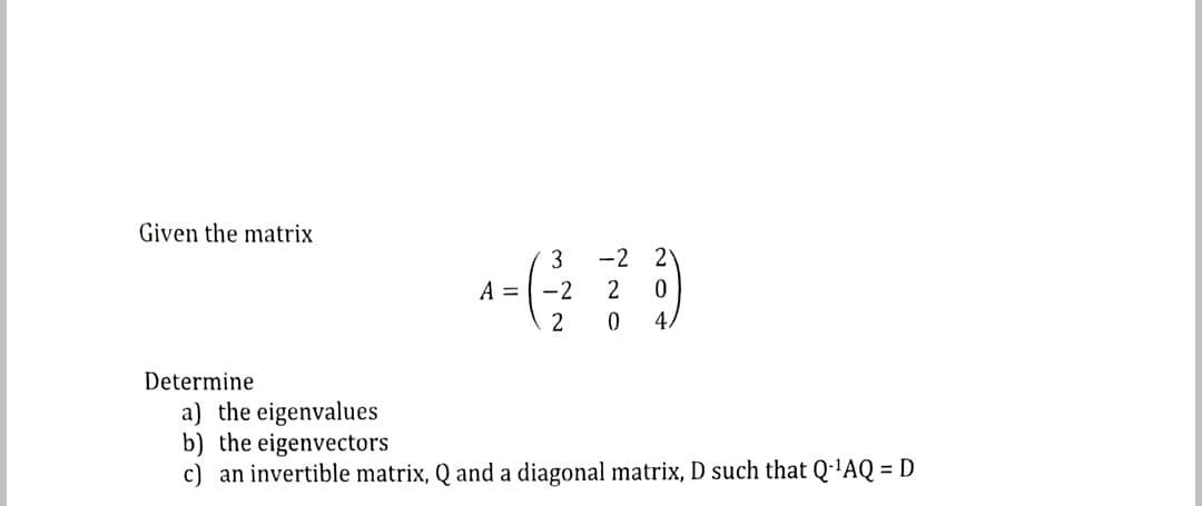 Given the matrix
3
-2 2
A =-2
2
4.
Determine
a) the eigenvalues
b) the eigenvectors
c) an invertible matrix, Q and a diagonal matrix, D such that Q·'AQ = D
