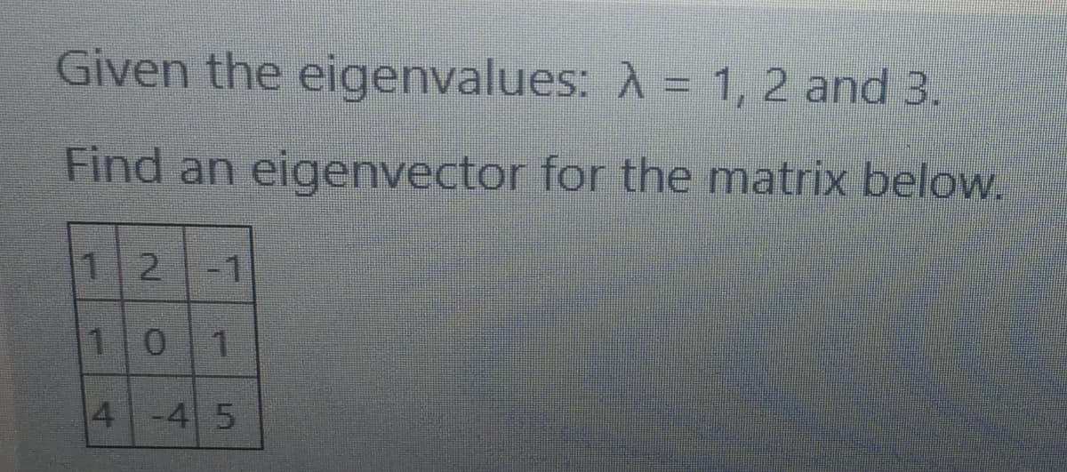 Given the eigenvalues: A = 1, 2 and 3.
Find an eigenvector for the matrix below.
12
-1
101
4 -4 5
