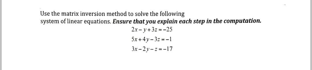 Use the matrix inversion method to solve the following
system of linear equations. Ensure that you explain each step in the computation.
2.x - y+3z =-25
5x +4y - 3z = -1
3x - 2 y- z = -17
