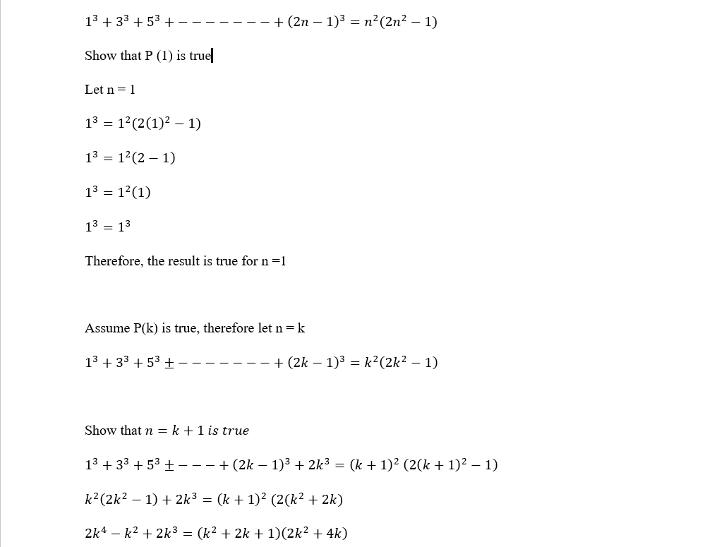 13 + 33 + 53 +
+ (2n – 1)3 = n²(2n² – 1)
Show that P (1) is true
Let n= 1
13 = 12(2(1)² – 1)
13 = 12(2 – 1)
13 = 12(1)
13 = 13
Therefore, the result is true for n=1
Assume P(k) is true, therefore let n = k
13 + 33 + 53 ±-
+ (2k – 1)3 = k²(2k² – 1)
Show that n = k +1 is true
13 + 33 + 53 + ---+(2k – 1)³ + 2k³ = (k + 1)² (2(k + 1)² – 1)
k²(2k² – 1) + 2k³ = (k + 1)² (2(k² + 2k)
2k4 – k2 + 2k3 = (k² + 2k + 1)(2k² + 4k)
