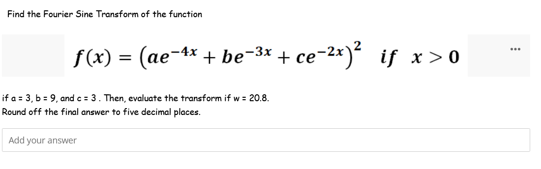 Find the Fourier Sine Transform of the function
ƒ(x) = (ae-4x + be−³x + ce-²x)² iƒ x>0
if a = 3, b = 9, and c = 3. Then, evaluate the transform
Round off the final answer to five decimal places.
Add your answer
w = 20.8.
...